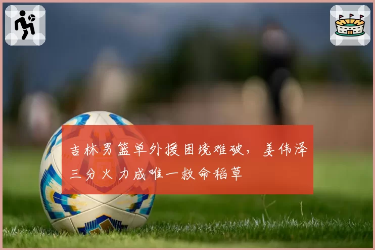吉林男篮单外援困境难破,姜伟泽三分火力成唯一救命稻草