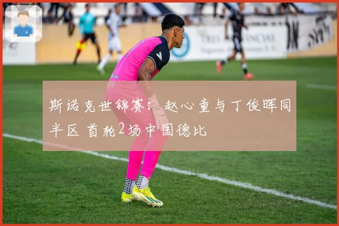 斯诺克世锦赛:赵心童与丁俊晖同半区 首轮2场中国德比