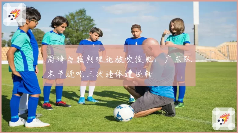 周琦与裁判理论被吹技犯，广东队末节连吃三次违体遭逆转