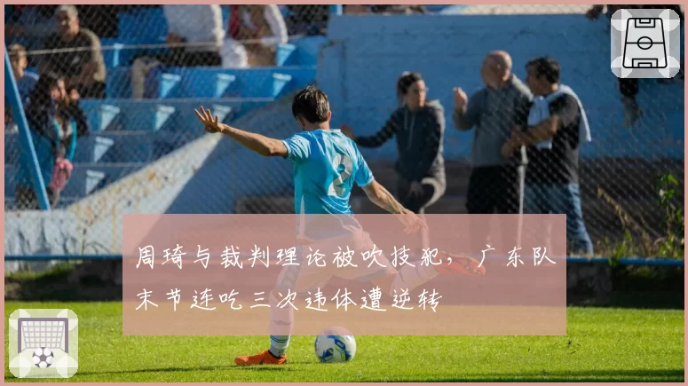 周琦与裁判理论被吹技犯，广东队末节连吃三次违体遭逆转