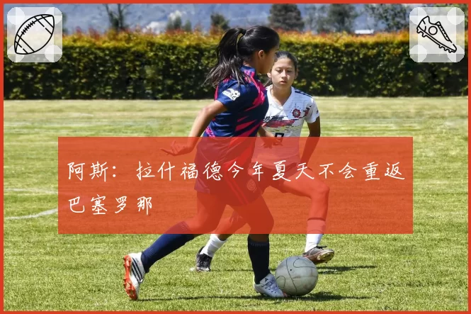 阿斯:拉什福德今年夏天不会重返巴塞罗那