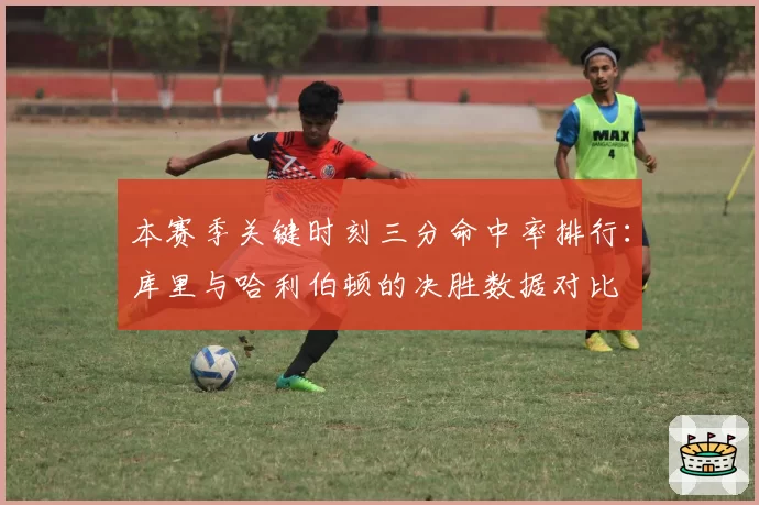 本赛季关键时刻三分命中率排行：库里与哈利伯顿的决胜数据对比