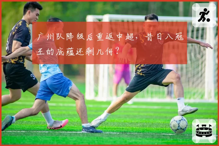 广州队降级后重返中超，昔日八冠王的底蕴还剩几何？