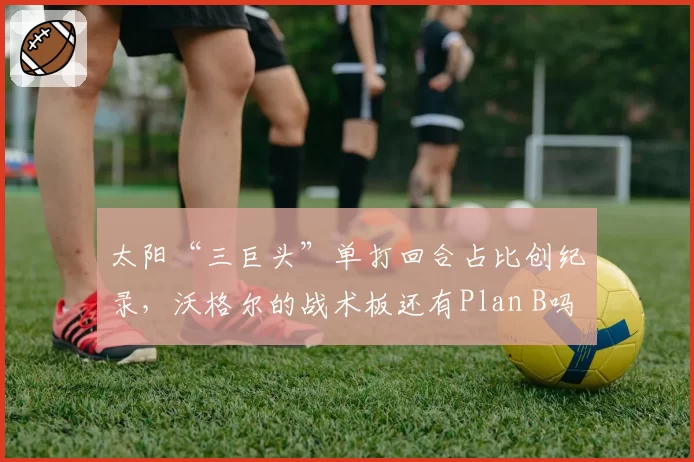 太阳“三巨头”单打回合占比创纪录，沃格尔的战术板还有Plan B吗？