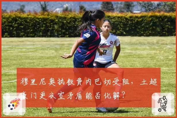 穆里尼奥执教费内巴切受阻，土超豪门更衣室矛盾能否化解？