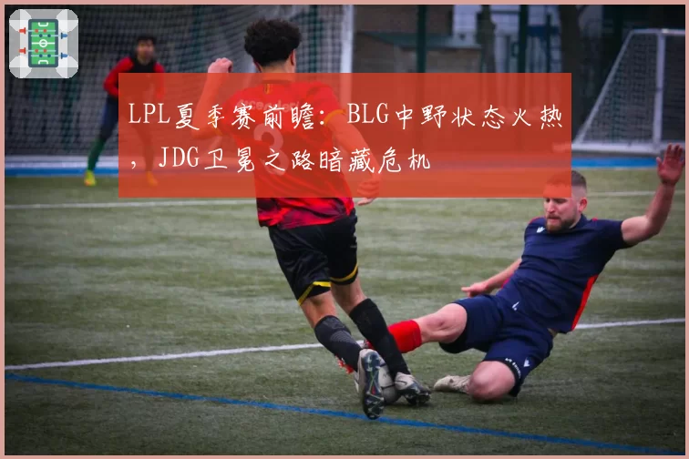 LPL夏季赛前瞻：BLG中野状态火热，JDG卫冕之路暗藏危机