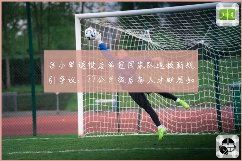 吕小军退役后举重国家队选拔新规引争议，77公斤级后备人才断层如何破局？