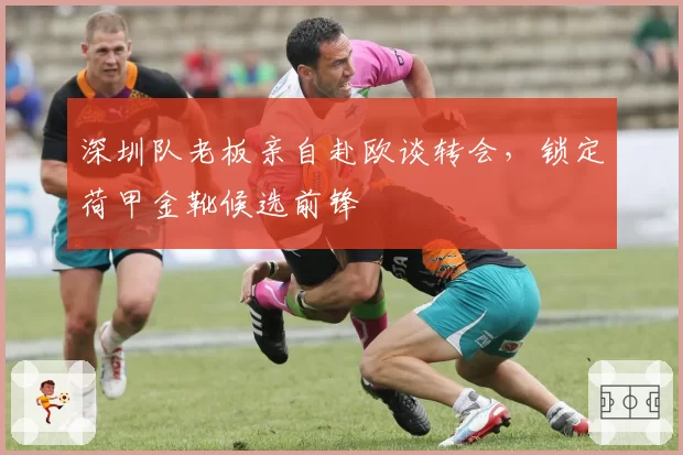 深圳队老板亲自赴欧谈转会，锁定荷甲金靴候选前锋