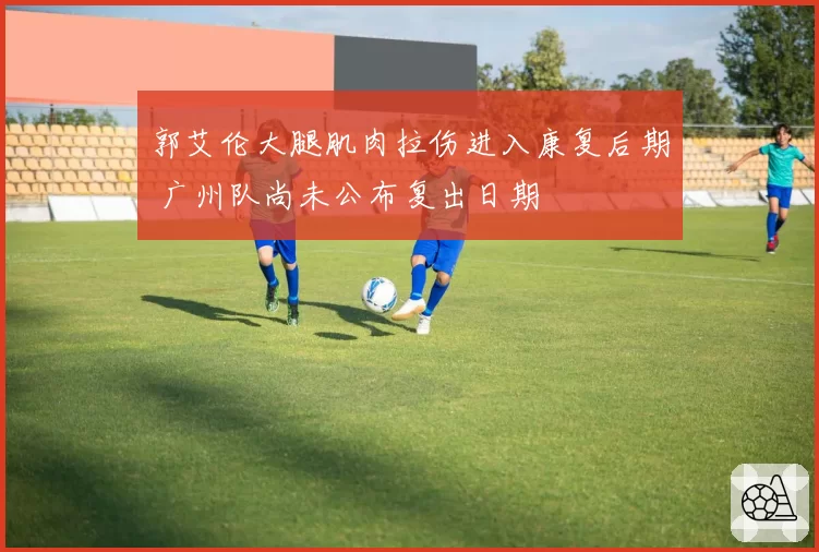 郭艾伦大腿肌肉拉伤进入康复后期 广州队尚未公布复出日期