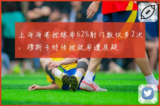 上海海港控球率62%射门数仅多2次，穆斯卡特传控效率遭质疑