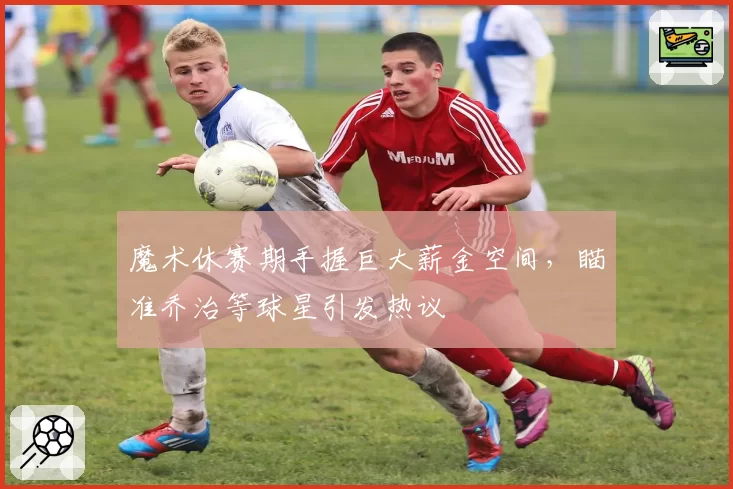 魔术休赛期手握巨大薪金空间,瞄准乔治等球星引发热议