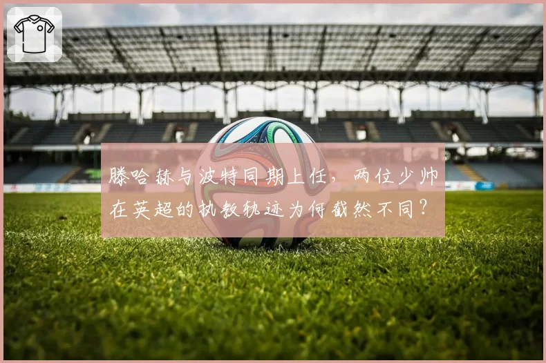 滕哈赫与波特同期上任，两位少帅在英超的执教轨迹为何截然不同？