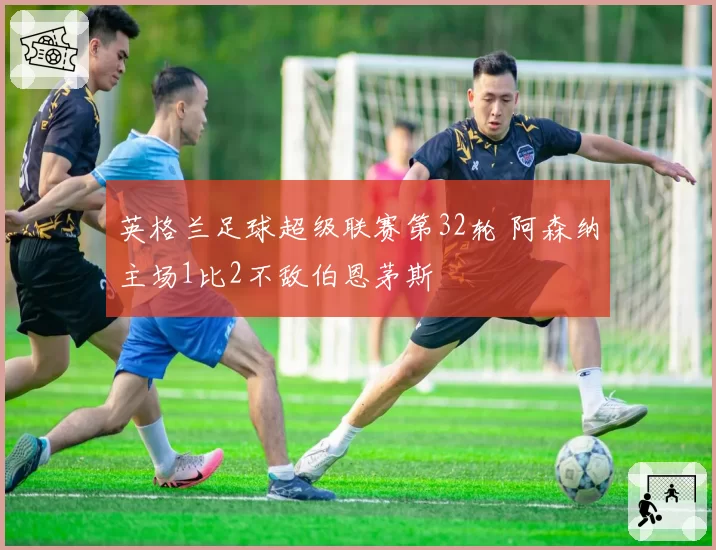 英格兰足球超级联赛第32轮 阿森纳主场1比2不敌伯恩茅斯