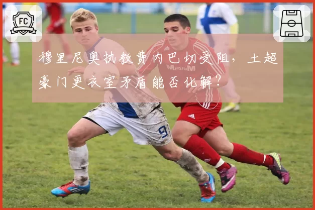 穆里尼奥执教费内巴切受阻，土超豪门更衣室矛盾能否化解？