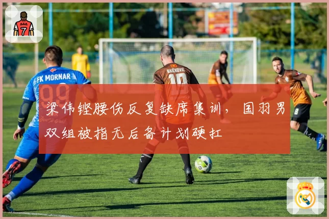 梁伟铿腰伤反复缺席集训,国羽男双组被指无后备计划硬扛