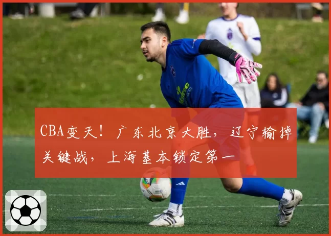 CBA变天！广东北京大胜，辽宁输掉关键战，上海基本锁定第一
