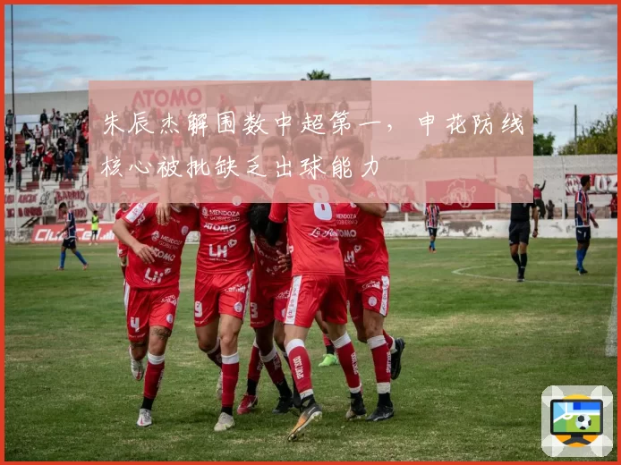 朱辰杰解围数中超第一，申花防线核心被批缺乏出球能力