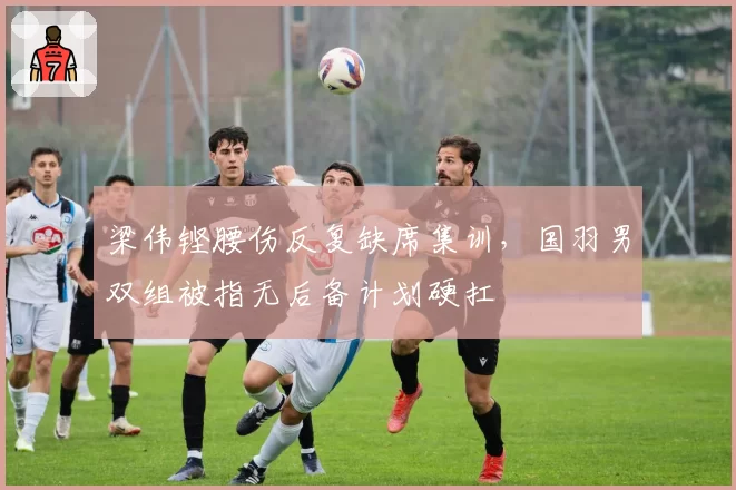 梁伟铿腰伤反复缺席集训,国羽男双组被指无后备计划硬扛